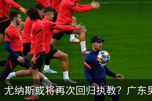 尤纳斯或将再次回归执教？广东男篮头号主帅人选出现变动，朱芳雨根本做不了主